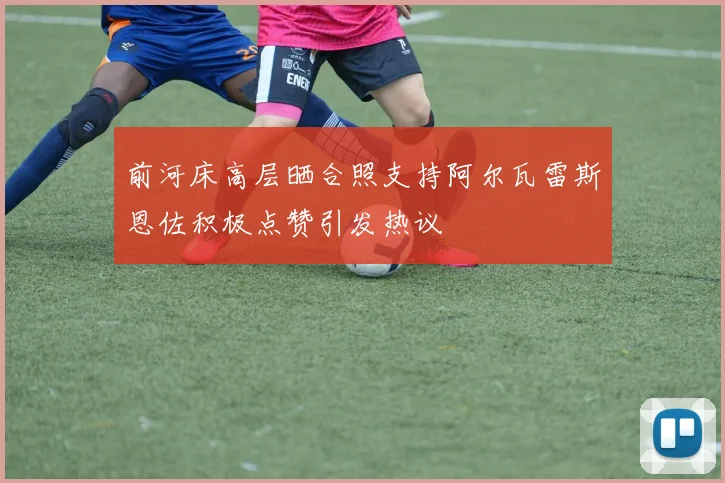 前河床高层晒合照支持阿尔瓦雷斯恩佐积极点赞引发热议