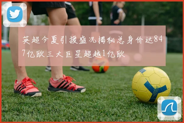 英超今夏引援盛况揭秘总身价达847亿欧三大巨星超越1亿欧