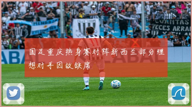 国足重庆热身赛对阵新西兰部分理想对手因故缺席