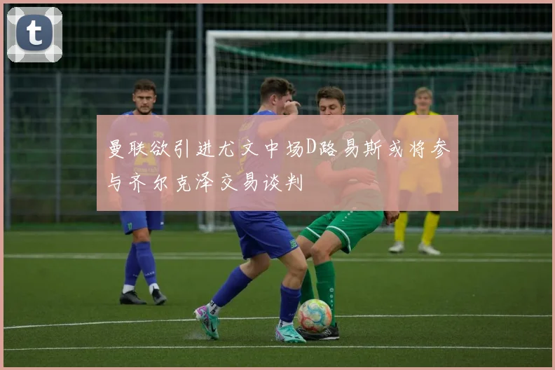 曼联欲引进尤文中场D路易斯或将参与齐尔克泽交易谈判