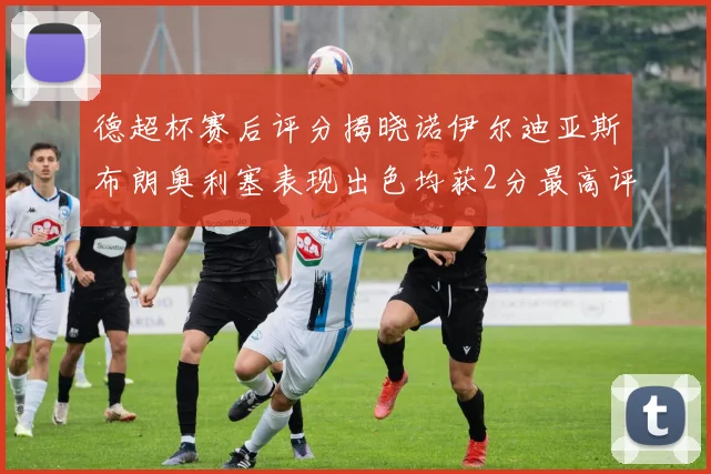 德超杯赛后评分揭晓诺伊尔迪亚斯布朗奥利塞表现出色均获2分最高评价