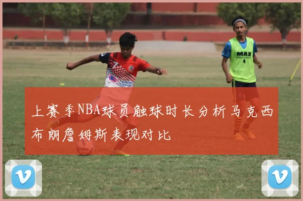 上赛季NBA球员触球时长分析马克西布朗詹姆斯表现对比