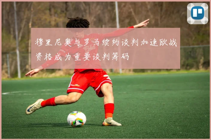 穆里尼奥与罗马续约谈判加速欧战资格成为重要谈判筹码