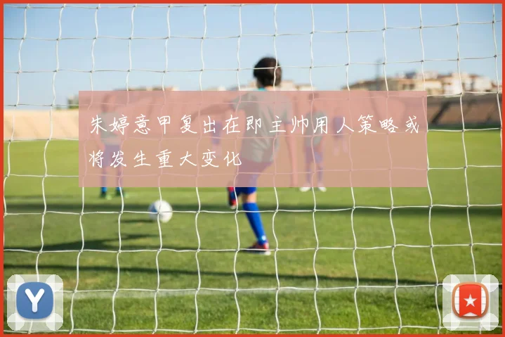 朱婷意甲复出在即主帅用人策略或将发生重大变化