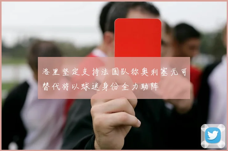 洛里坚定支持法国队称奥利塞无可替代将以球迷身份全力助阵